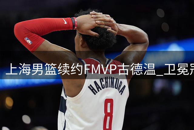 上海男篮续约FMVP古德温 卫冕冠军保留核心战力