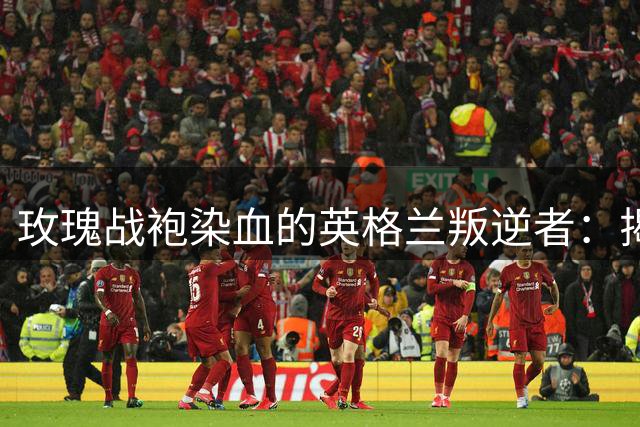 玫瑰战袍染血的英格兰叛逆者：揭秘利兹联俱乐部百年抗争史